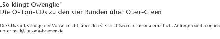 „So klingt Owenglie“ Die O-Ton-CDs zu den vier Bänden über Ober-Gleen  Die CDs sind, solange der Vorrat reicht, über den Geschichtsverein Lastoria erhältlich. Anfragen sind möglich  unter mail@lastoria-bremen.de.