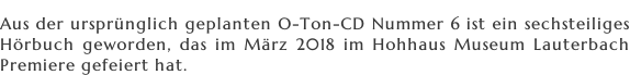 Aus der ursprünglich geplanten O-Ton-CD Nummer 6 ist ein sechsteiliges  Hörbuch geworden, das im März 2018 im Hohhaus Museum Lauterbach  Premiere gefeiert hat.