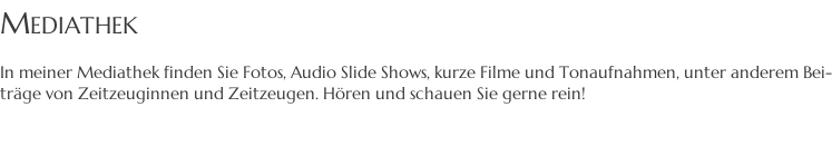 MEDIATHEK  In meiner Mediathek finden Sie Fotos, Audio Slide Shows, kurze Filme und Tonaufnahmen, unter anderem Bei- träge von Zeitzeuginnen und Zeitzeugen. Hören und schauen Sie gerne rein!